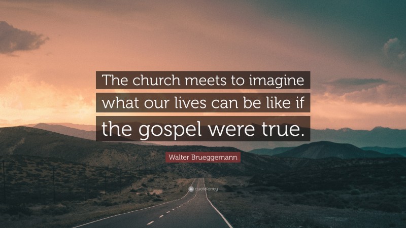 Walter Brueggemann Quote: “The church meets to imagine what our lives can be like if the gospel were true.”