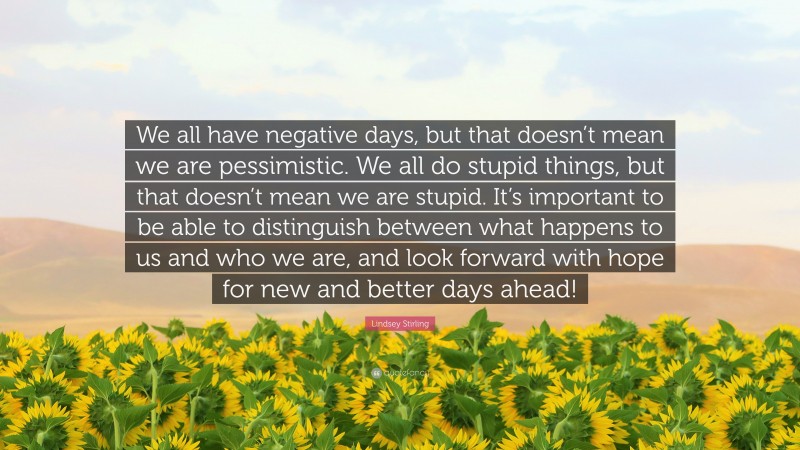 Lindsey Stirling Quote: “We all have negative days, but that doesn’t mean we are pessimistic. We all do stupid things, but that doesn’t mean we are stupid. It’s important to be able to distinguish between what happens to us and who we are, and look forward with hope for new and better days ahead!”