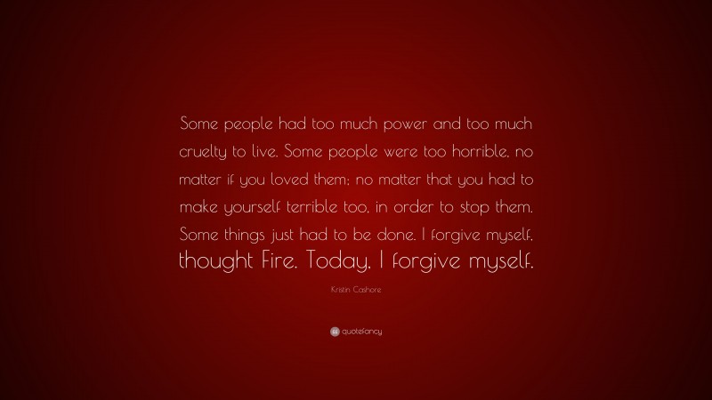 Kristin Cashore Quote: “Some people had too much power and too much cruelty to live. Some people were too horrible, no matter if you loved them; no matter that you had to make yourself terrible too, in order to stop them. Some things just had to be done. I forgive myself, thought Fire. Today, I forgive myself.”