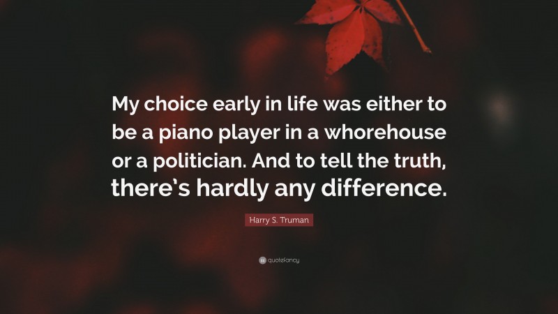 Harry S. Truman Quote: “My choice early in life was either to be a piano player in a whorehouse or a politician. And to tell the truth, there’s hardly any difference.”