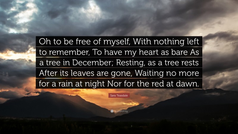 Sara Teasdale Quote: “Oh to be free of myself, With nothing left to remember, To have my heart as bare As a tree in December; Resting, as a tree rests After its leaves are gone, Waiting no more for a rain at night Nor for the red at dawn.”