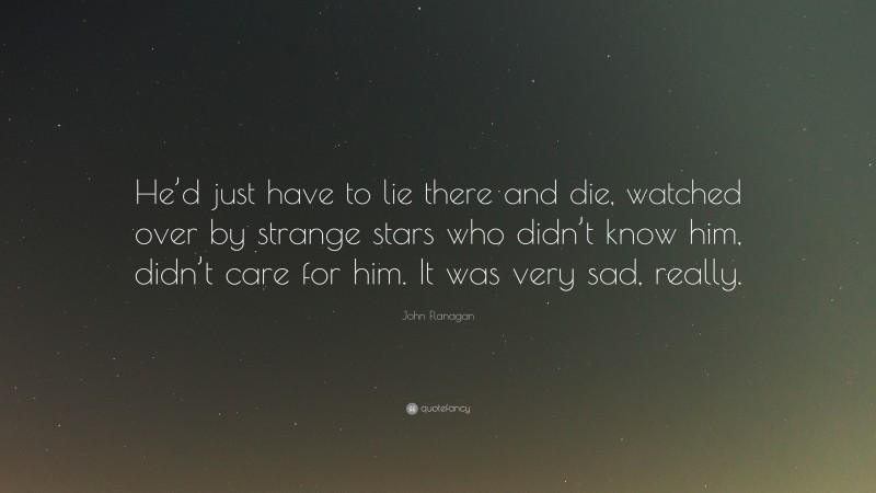John Flanagan Quote: “He’d just have to lie there and die, watched over by strange stars who didn’t know him, didn’t care for him. It was very sad, really.”
