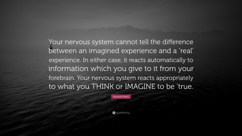 Maxwell Maltz Quote: “Your nervous system cannot tell the difference between an imagined experience and a ‘real’ experience. In either case, it reacts automatically to information which you give to it from your forebrain. Your nervous system reacts appropriately to what you THINK or IMAGINE to be ’true.”