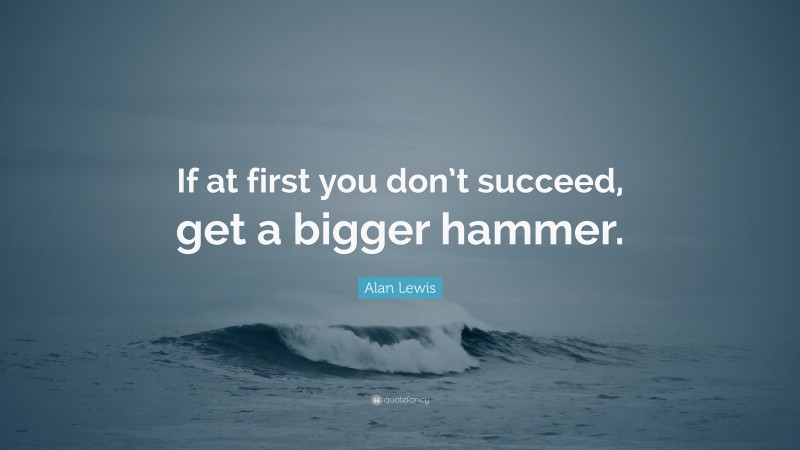 Alan Lewis Quote: “If at first you don’t succeed, get a bigger hammer.”