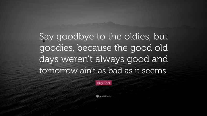 Billy Joel Quote: “Say goodbye to the oldies, but goodies, because the good old days weren’t always good and tomorrow ain’t as bad as it seems.”