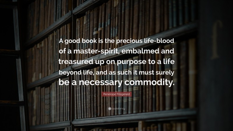 Penelope Fitzgerald Quote: “A good book is the precious life-blood of a master-spirit, embalmed and treasured up on purpose to a life beyond life, and as such it must surely be a necessary commodity.”