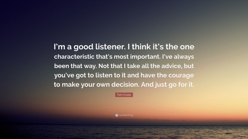 Tom Cruise Quote: “I’m a good listener. I think it’s the one characteristic that’s most important. I’ve always been that way. Not that I take all the advice, but you’ve got to listen to it and have the courage to make your own decision. And just go for it.”