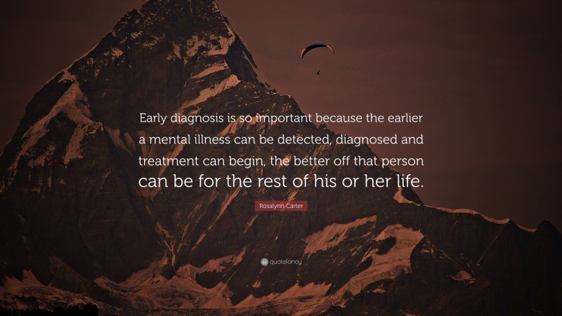 Rosalynn Carter Quote: “Early diagnosis is so important because the earlier a mental illness can be detected, diagnosed and treatment can begin, the better off that person can be for the rest of his or her life.”