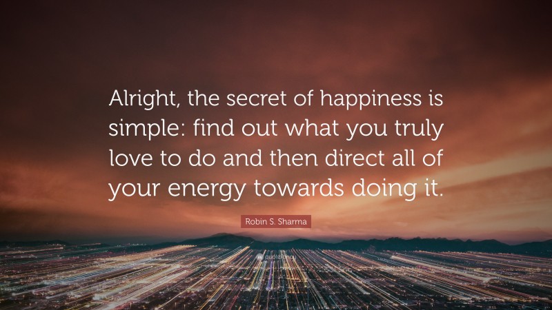 Robin S. Sharma Quote: “Alright, the secret of happiness is simple: find out what you truly love to do and then direct all of your energy towards doing it.”