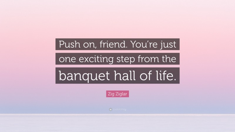 Zig Ziglar Quote: “Push on, friend. You’re just one exciting step from the banquet hall of life.”