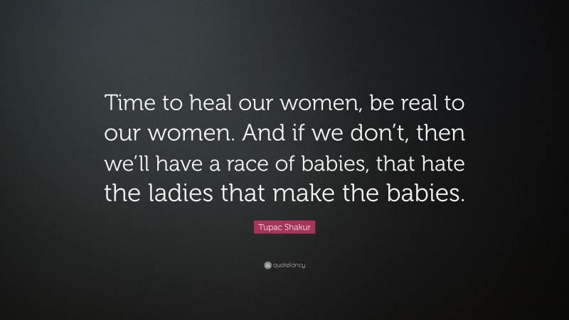 Tupac Shakur Quote: “Time to heal our women, be real to our women. And if we don’t, then we’ll have a race of babies, that hate the ladies that make the babies.”