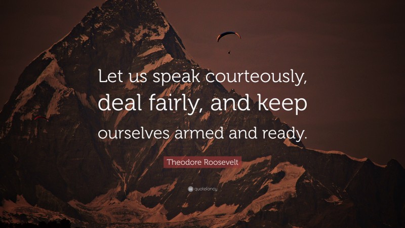 Theodore Roosevelt Quote: “Let us speak courteously, deal fairly, and keep ourselves armed and ready.”