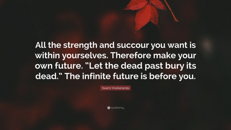 Swami Vivekananda Quote: “All the strength and succour you want is within yourselves. Therefore make your own future. “Let the dead past bury its dead.” The infinite future is before you.”