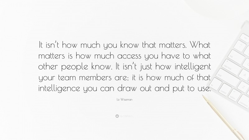 Liz Wiseman Quote: “It isn’t how much you know that matters. What matters is how much access you have to what other people know. It isn’t just how intelligent your team members are; it is how much of that intelligence you can draw out and put to use.”