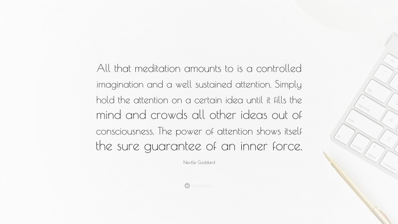 Neville Goddard Quote: “All that meditation amounts to is a controlled imagination and a well sustained attention. Simply hold the attention on a certain idea until it fills the mind and crowds all other ideas out of consciousness. The power of attention shows itself the sure guarantee of an inner force.”