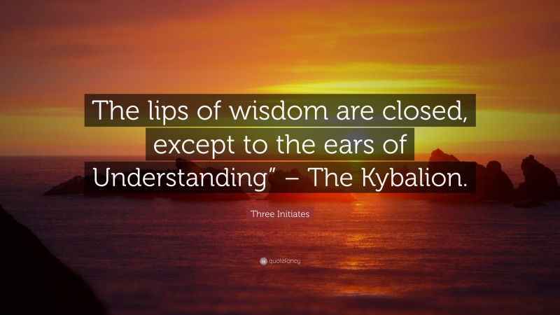 Three Initiates Quote: “The lips of wisdom are closed, except to the ears of Understanding” – The Kybalion.”