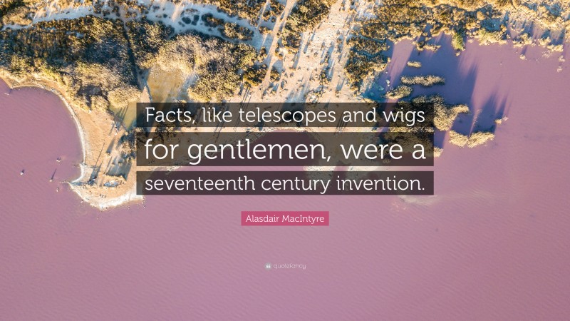 Alasdair MacIntyre Quote: “Facts, like telescopes and wigs for gentlemen, were a seventeenth century invention.”