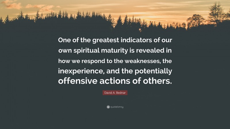 David A. Bednar Quote: “One of the greatest indicators of our own spiritual maturity is revealed in how we respond to the weaknesses, the inexperience, and the potentially offensive actions of others.”