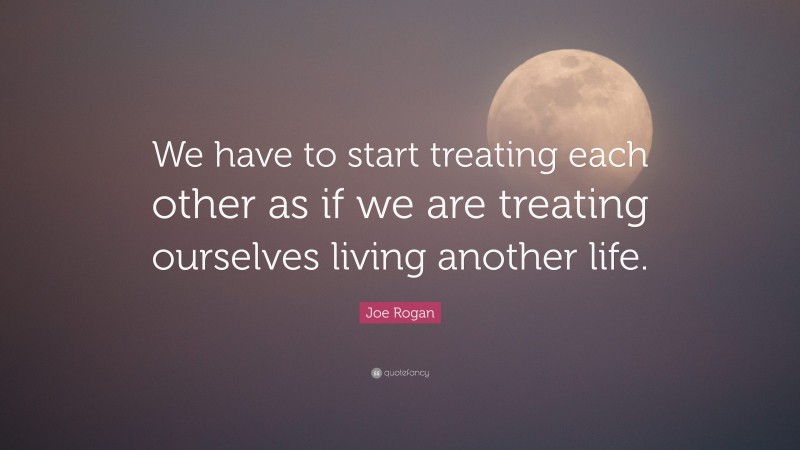 Joe Rogan Quote: “We have to start treating each other as if we are treating ourselves living another life.”