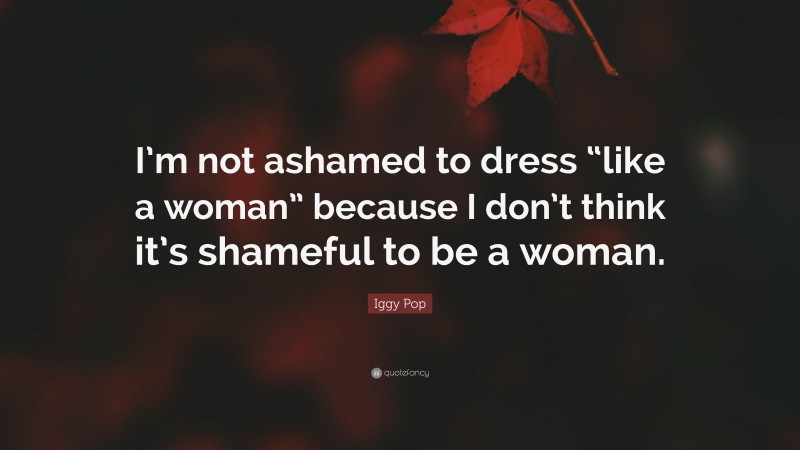 Iggy Pop Quote: “I’m not ashamed to dress “like a woman” because I don’t think it’s shameful to be a woman.”