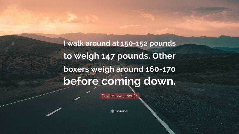Floyd Mayweather, Jr. Quote: “I walk around at 150-152 pounds to weigh 147 pounds. Other boxers weigh around 160-170 before coming down.”
