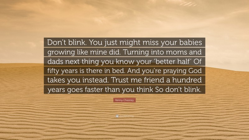 Kenny Chesney Quote: “Don’t blink. You just might miss your babies growing like mine did. Turning into moms and dads next thing you know your ‘better half’ Of fifty years is there in bed. And you’re praying God takes you instead. Trust me friend a hundred years goes faster than you think So don’t blink.”