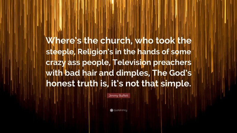 Jimmy Buffett Quote: “Where’s the church, who took the steeple, Religion’s in the hands of some crazy ass people, Television preachers with bad hair and dimples, The God’s honest truth is, it’s not that simple.”