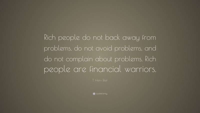 T. Harv Eker Quote: “Rich people do not back away from problems, do not avoid problems, and do not complain about problems. Rich people are financial warriors.”