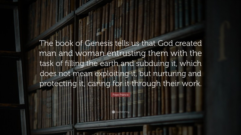 Pope Francis Quote: “The book of Genesis tells us that God created man and woman entrusting them with the task of filling the earth and subduing it, which does not mean exploiting it, but nurturing and protecting it, caring for it through their work.”