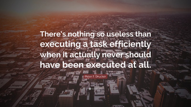 Peter F. Drucker Quote: “There’s nothing so useless than executing a task efficiently when it actually never should have been executed at all.”
