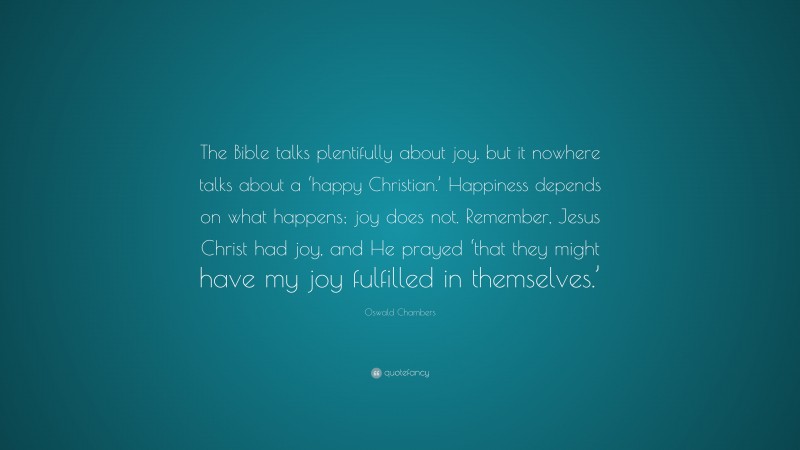 Oswald Chambers Quote: “The Bible talks plentifully about joy, but it nowhere talks about a ‘happy Christian.’ Happiness depends on what happens; joy does not. Remember, Jesus Christ had joy, and He prayed ‘that they might have my joy fulfilled in themselves.’”