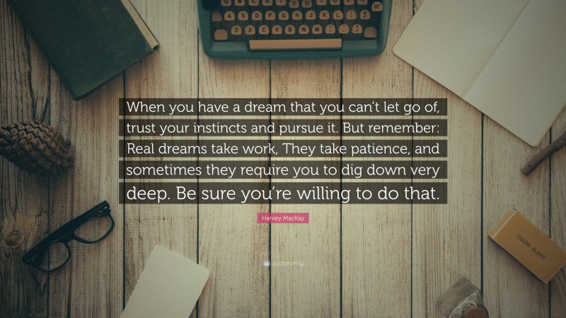 Harvey MacKay Quote: “When you have a dream that you can’t let go of, trust your instincts and pursue it. But remember: Real dreams take work, They take patience, and sometimes they require you to dig down very deep. Be sure you’re willing to do that.”