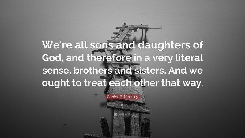 Gordon B. Hinckley Quote: “We’re all sons and daughters of God, and therefore in a very literal sense, brothers and sisters. And we ought to treat each other that way.”