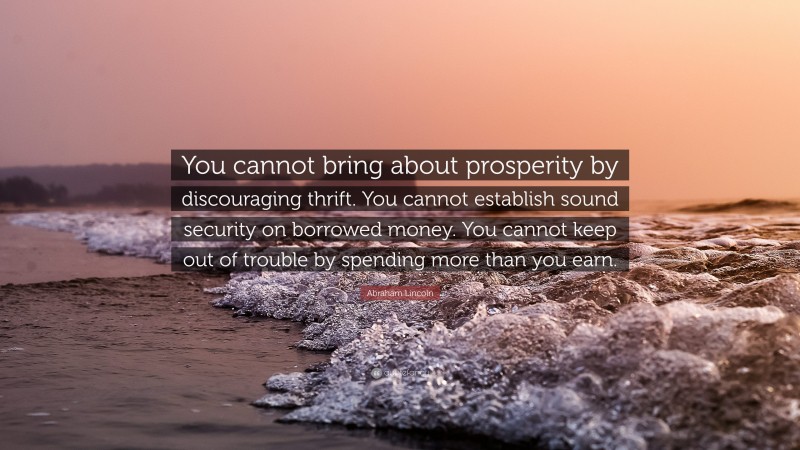 Abraham Lincoln Quote: “You cannot bring about prosperity by discouraging thrift. You cannot establish sound security on borrowed money. You cannot keep out of trouble by spending more than you earn.”
