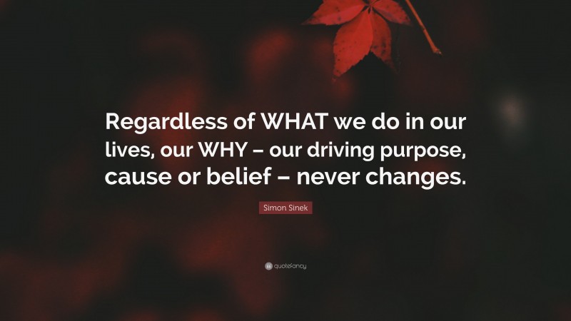 Simon Sinek Quote: “Regardless of WHAT we do in our lives, our WHY – our driving purpose, cause or belief – never changes.”