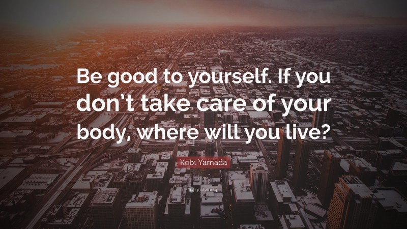 Kobi Yamada Quote: “Be good to yourself. If you don’t take care of your body, where will you live?”