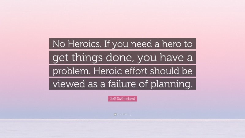 Jeff Sutherland Quote: “No Heroics. If you need a hero to get things done, you have a problem. Heroic effort should be viewed as a failure of planning.”