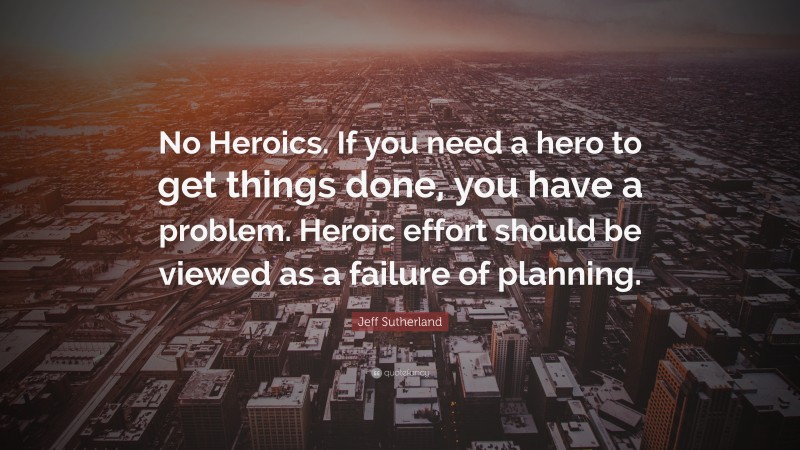 Jeff Sutherland Quote: “No Heroics. If you need a hero to get things done, you have a problem. Heroic effort should be viewed as a failure of planning.”
