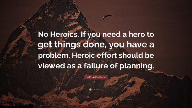 Jeff Sutherland Quote: “No Heroics. If you need a hero to get things done, you have a problem. Heroic effort should be viewed as a failure of planning.”