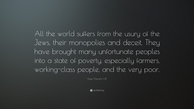 Pope Clement VIII Quote: “All the world suffers from the usury of the Jews, their monopolies and deceit. They have brought many unfortunate peoples into a state of poverty, especially farmers, working-class people, and the very poor.”