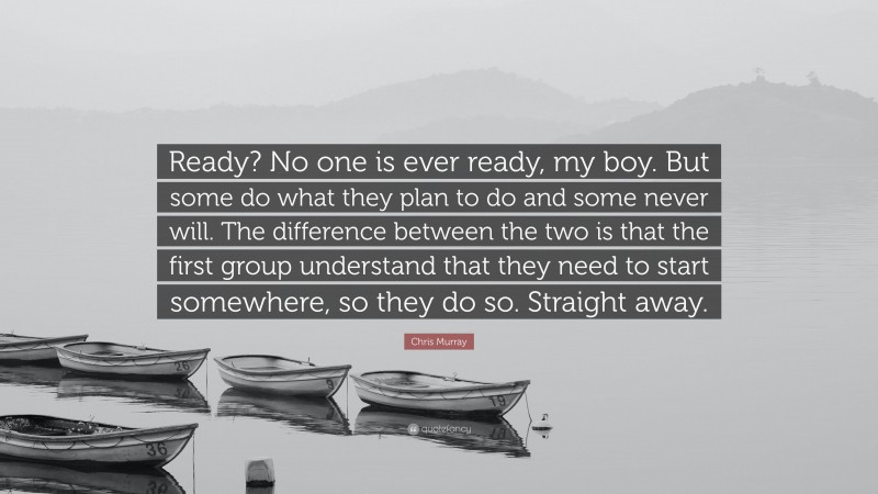 Chris Murray Quote: “Ready? No one is ever ready, my boy. But some do what they plan to do and some never will. The difference between the two is that the first group understand that they need to start somewhere, so they do so. Straight away.”