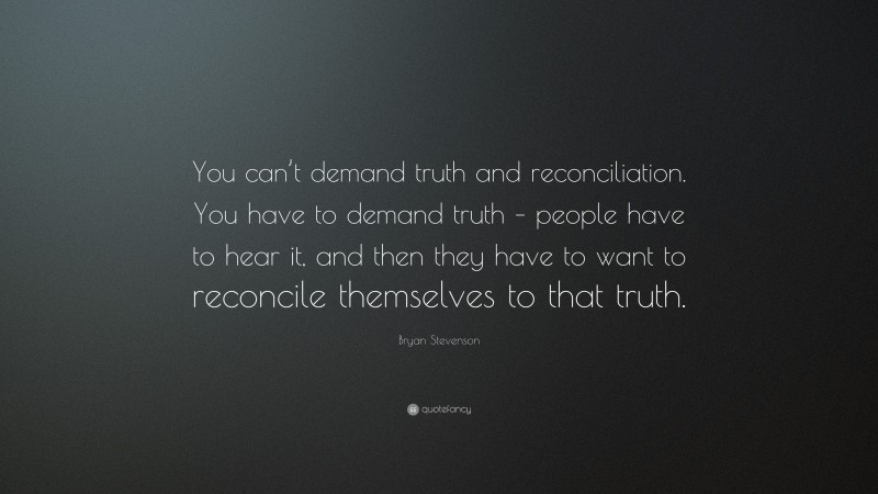 Bryan Stevenson Quote: “You can’t demand truth and reconciliation. You have to demand truth – people have to hear it, and then they have to want to reconcile themselves to that truth.”