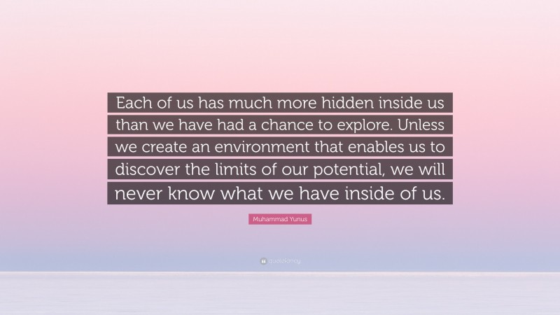 Muhammad Yunus Quote: “Each of us has much more hidden inside us than we have had a chance to explore. Unless we create an environment that enables us to discover the limits of our potential, we will never know what we have inside of us.”