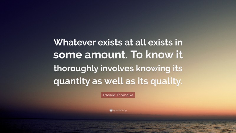 Edward Thorndike Quote: “Whatever exists at all exists in some amount. To know it thoroughly involves knowing its quantity as well as its quality.”