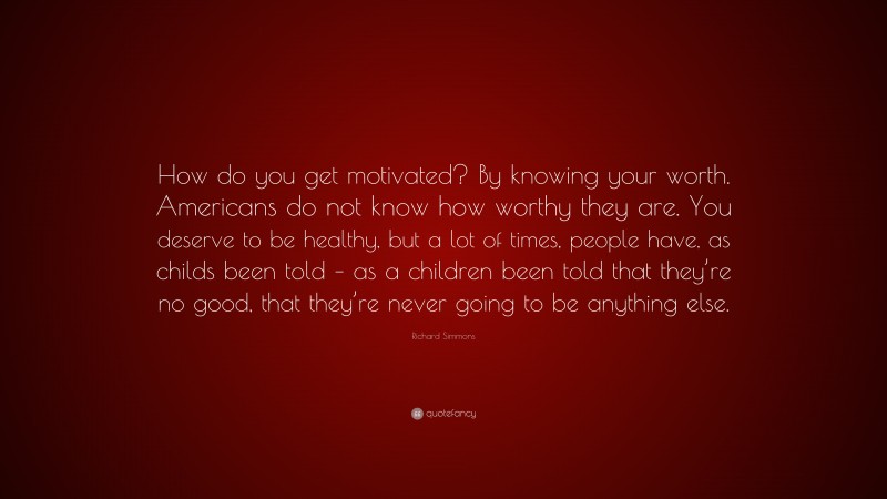 Richard Simmons Quote: “How do you get motivated? By knowing your worth. Americans do not know how worthy they are. You deserve to be healthy, but a lot of times, people have, as childs been told – as a children been told that they’re no good, that they’re never going to be anything else.”