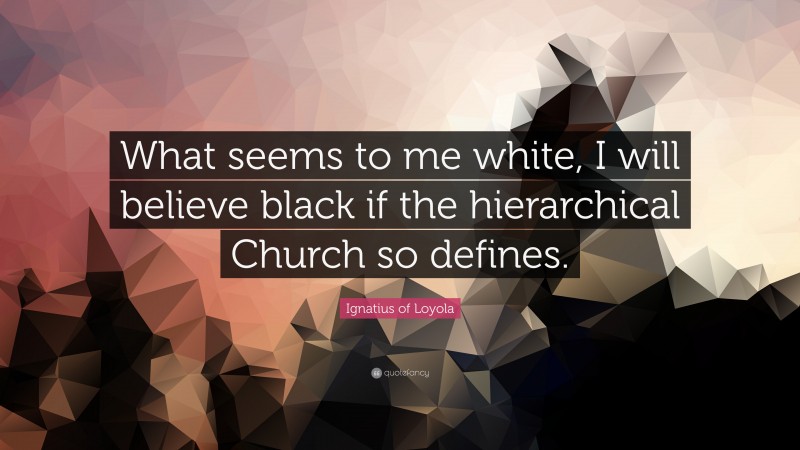Ignatius of Loyola Quote: “What seems to me white, I will believe black if the hierarchical Church so defines.”