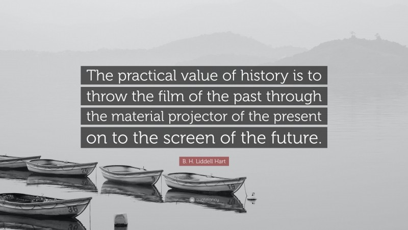 B. H. Liddell Hart Quote: “The practical value of history is to throw the film of the past through the material projector of the present on to the screen of the future.”