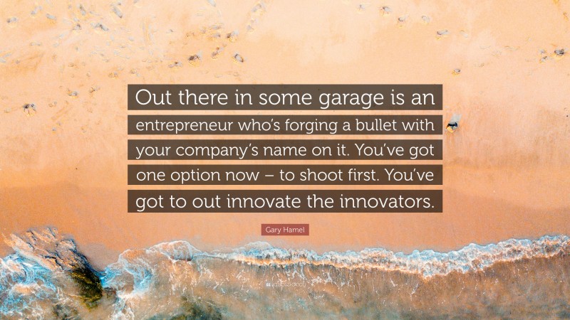 Gary Hamel Quote: “Out there in some garage is an entrepreneur who’s forging a bullet with your company’s name on it. You’ve got one option now – to shoot first. You’ve got to out innovate the innovators.”