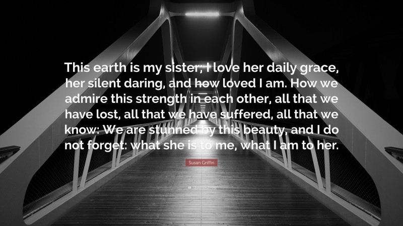 Susan Griffin Quote: “This earth is my sister; I love her daily grace, her silent daring, and how loved I am. How we admire this strength in each other, all that we have lost, all that we have suffered, all that we know: We are stunned by this beauty, and I do not forget: what she is to me, what I am to her.”