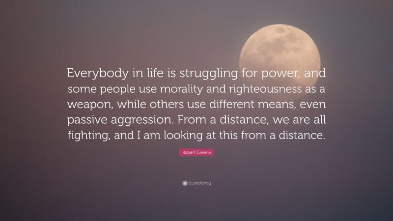 Robert Greene Quote: “Everybody in life is struggling for power, and some people use morality and righteousness as a weapon, while others use different means, even passive aggression. From a distance, we are all fighting, and I am looking at this from a distance.”